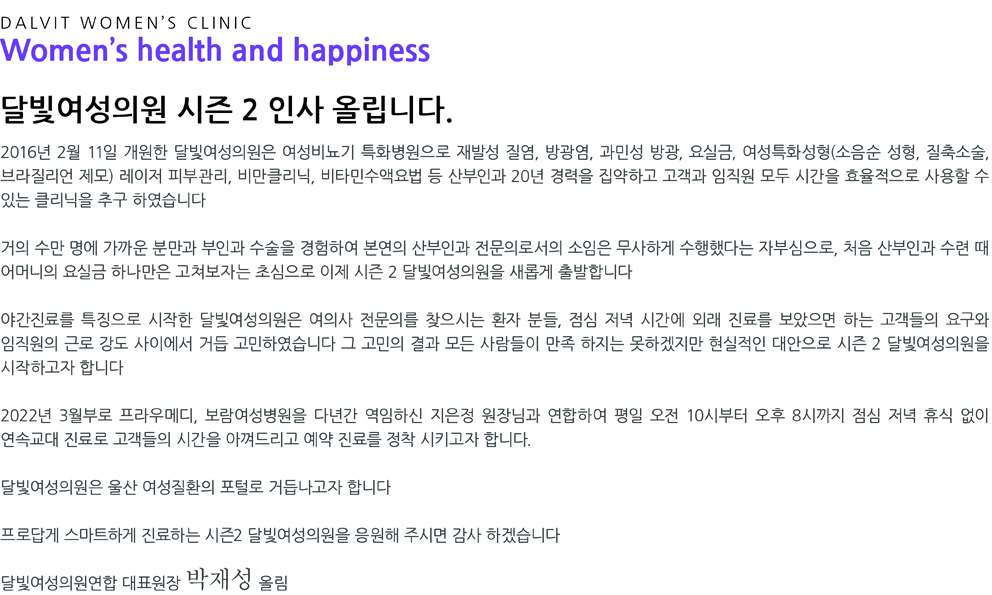 DALVIT WOMEN’S CLINIC Women's health and happiness - 안녕하세요. 달빛여성의원 박재성 원장입니다. 울산에서 산부인과 전문의로 15년 일하면서 여성들, 특히 직장인 여성들의 진료에 대한 어려움을 경험한 적이 많았습니다. 응급이 아니더라도 꾸준한 치료를 받아야하는 질염과 방광염 조차 겨우 시간을 내 병원을 방문하는 경우가 대다수였습니다. 산모 또한 신랑분과 시간을 맞춰 초음파를 보고 싶은데 휴무일에 맞춰야 하는 불편함이 있었겠지요. 그래서 달빛여성의원은 여성의 건강이 가정의 행복이라는 생각으로 밤 9시까지 야간진료를 하게되었습니다. 시간이 없어 머뭇거리다 더 큰 병으로 키우는 일이 없도록 초기에 달빛여성의원에서 맞춤 진료 받으시길 바랍니다.