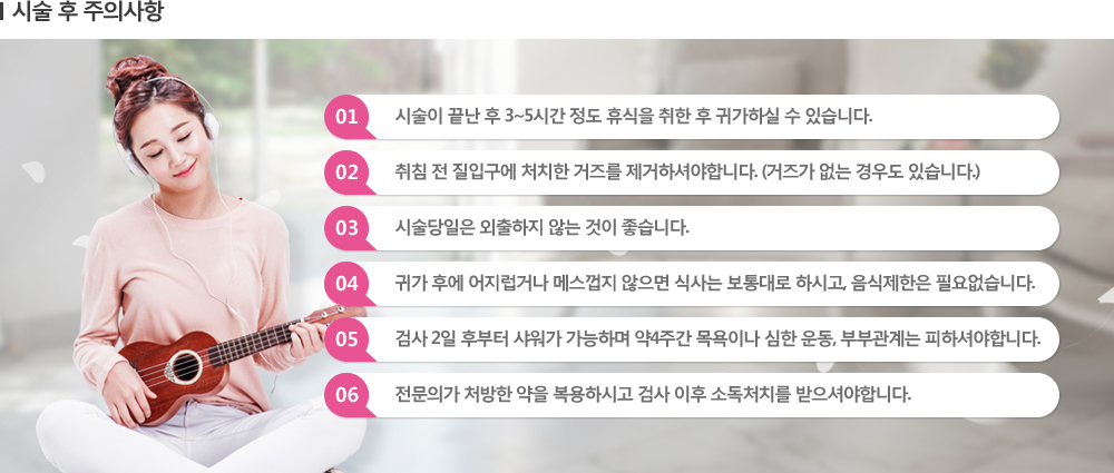 [시술 후 주의사항] 01 시술이 끝난 후 3~5시간 정도 휴식을 취한 후 귀가하실 수 있습니다. / 02 취침 전 질입구에 처치한 거즈를 제거하셔야합니다. (거즈가 없는 경우도 있습니다.) / 03 시술당일은 외출하지 않는 것이 좋습니다. / 04 귀가 후에 어지럽거나 메스껍지 않으면 식사는 보통대로 하시고, 음식제한은 필요없습니다. / 05 검사 2일 후부터 샤워가 가능하며 약4주간 목욕이나 심한 운동, 부부관계는 피하셔야합니다. / 06 전문의가 처방한 약을 복용하시고 검사 이후 소독처치를 받으셔야합니다.