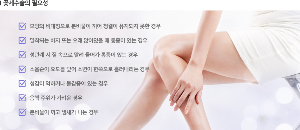 [꽃세수술의 필요성] -모양의 비대칭으로 분비물이 끼어 청결이 유지되지 못한 경우 -밀착되는 바지 또는 오래 앉아있을 때 통증이 있는 경우 -성관계 시 질 속으로 말려 들어가 통증이 있는 경우 -소음순이 요도를 덮어 소변이 한쪽으로 흘러내리는 경우 -성감이 약하거나 불감증이 있는 경우 -음핵 주위가 가려운 경우 -분비물이 끼고 냄새가 나는 경우