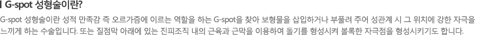 [G-spot 성형술이란?] G-spot 성형술이란 성적 만족감 즉 오르가즘에 이르는 역할을 하는 G-spot을 찾아 보형물을 삽입하거나 부풀려 주어 성관계 시 그 위치에 강한 자극을 느끼게 하는 수술입니다. 또는 질점막 아래에 있는 진피조직 내의 근육과 근막을 이용하여 돌기를 형성시켜 볼록한 자극점을 형성시키기도 합니다.