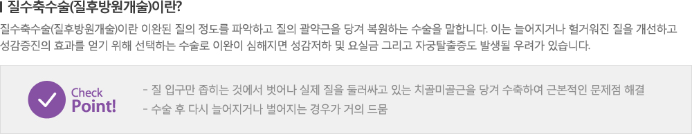 [질수축수술(질후방원개술)이란?] 질수축수술(질후방원개술)이란 이완된 질의 정도를 파악하고 질의 괄약근을 당겨 복원하는 수술을 말합니다. 이는 늘어지거나 헐거워진 질을 개선하고 성감증진의 효과를 얻기 위해 선택하는 수술로 이완이 심해지면 성감저하 및 요실금 그리고 자궁탈출증도 발생될 우려가 있습니다. - Check Point! 질 입구만 좁히는 것에서 벗어나 실제 질을 둘러싸고 있는 치골미골근을 당겨 수축하여 근본적인 문제점 해결 / 수술 후 다시 늘어지거나 벌어지는 경우가 거의 드뭄